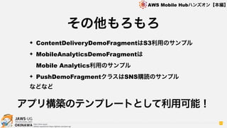 OKINAWA
AWS Mobile Hubハンズオン【本編】
http://jaws-ug.jp/
GitHub repositories https://github.com/jaws-ug/
97
その他もろもろ
✦ ContentDeliveryDemoFragmentはS3利用のサンプル
✦ MobileAnalyticsDemoFragmentは 
Mobile Analytics利用のサンプル
✦ PushDemoFragmentクラスはSNS購読のサンプル
などなど
アプリ構築のテンプレートとして利用可能！
 