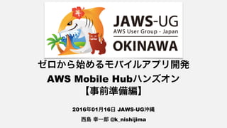 ゼロから始めるモバイルアプリ開発 
AWS Mobile Hubハンズオン
【事前準備編】
2016年01月16日 JAWS-UG沖縄
西島 幸一郎 @k_nishijima
 