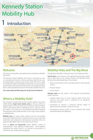 Kennedy Station
Mobility Hub

Mobility Hubs in the Greater Toronto and Hamilton Area
Mobility Hubs in the Greater Toronto and Hamilton Area

1 Introduction

Mobility Hubs in Toronto, York Region, and Peel Region.

Welcome

Mobility TORONTO/YORKThe Big Move
Hubs and REGION/PEEL REGION

This is the second public meeting for the Kennedy Station Mobility
Hub Study.

The Big Move identifies 18 Anchor Hubs and 33 Gateway Hubs.

The Kennedy Station Mobility Hub Study is intended to serve
as a background study for a future secondary plan for the area.
Conceptual plans created as part of this study will set the stage
for detailed site plans and identify whether there are area-specific
opportunities and constraints that warrant a municipal secondary
plan or other legislated process for the broader mobility hub area.
Your input today will help shape the study recommendations.

Anchor hubs act as anchors in the regional transportation system
due to their roles as the Greater Toronto and Hamilton Areas
primary international gateways. They include:
•	 Major transit stations and surrounding areas in urban growth
centres.
•	 Pearson Airport.
•	 Union Station.
Gateway hubs are key nodes in the regional transportation
system, and are:

What is a Mobility Hub?
The Province’s Growth Plan for the Greater Golden Horseshoe
(2006) defines major transit station areas as the area within an
approximately 10-minute walk of any existing or planned higher
DURHAM REGION
order transit station within a settlement area or around a major
bus depot in an urban core. The Metrolinx Big Move Regional
Transportation Plan (2008) identifies some major transit stations
as mobility hubs.

•	 Located where two or more regional rapid transit lines
intersect and where there is expected to be significant
passenger activity.
•	 Forecasted to achieve a minimum density target of
approximately 50 people + jobs per hectare.
•	 Forecasted to achieve 4,500 or more combined 2,051 peak
period boardings and alightings

Mobility hubs are major transit stations and the surrounding
areas with significant levels of planned transit service and high
residential and employment development potential within an
approximately 800m radius of the rapid transit station.
They are places of connectivity where different modes of
transportation – from walking to rapid transit – come together
seamlessly and where thereNEWMARKET concentration of
is an intensive
working, living, shopping and/or playing.
FIG i.8 Mobility Hubs as identified in The Big Move, November 2008.

HALTON REGION/HAMILTON

Draft Mobility Hub Guidelines

 