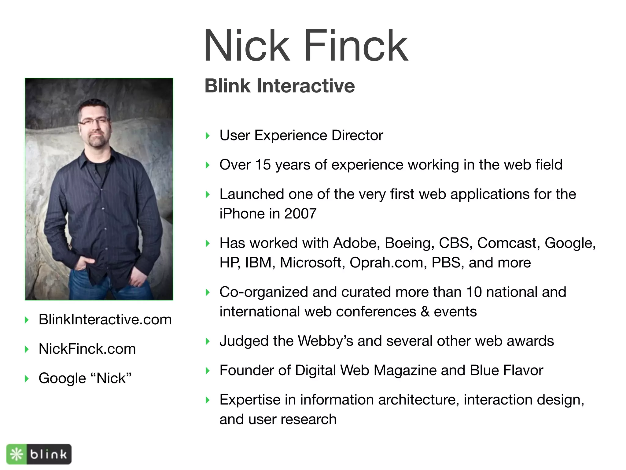 Nick Finck
                         Blink Interactive

                         ‣ User Experience Director

                         ‣ Over 15 years of experience working in the web ﬁeld
                         ‣ Launched one of the very ﬁrst web applications for the
                           iPhone in 2007

                         ‣ Has worked with Adobe, Boeing, CBS, Comcast, Google,
                           HP, IBM, Microsoft, Oprah.com, PBS, and more

                         ‣ Co-organized and curated more than 10 national and
                           international web conferences & events
‣ BlinkInteractive.com
                         ‣ Judged the Webby’s and several other web awards
‣ NickFinck.com
                         ‣ Founder of Digital Web Magazine and Blue Flavor
‣ Google “Nick”
                         ‣ Expertise in information architecture, interaction design,
                           and user research
 