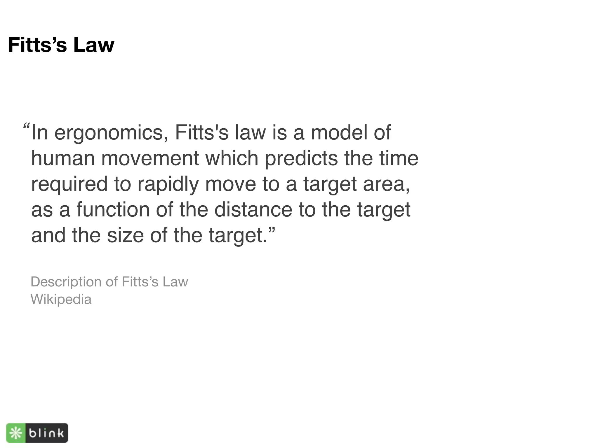 Fitts’s Law



 “ In ergonomics, Fitts's law is a model of
   human movement which predicts the time
   required to rapidly move to a target area,
   as a function of the distance to the target
   and the size of the target.”

  Description of Fitts’s Law
  Wikipedia
 