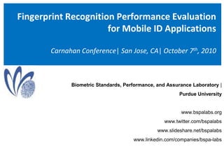 Fingerprint Recognition Performance Evaluation for Mobile ID ApplicationsCarnahan Conference| San Jose, CA| October 7th, 2010 Biometric Standards, Performance, and Assurance Laboratory |  Purdue University  www.bspalabs.org www.twitter.com/bspalabs www.slideshare.net/bspalabs www.linkedin.com/companies/bspa-labs 