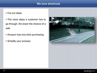 12
We love shortcuts
 Cut out steps
 The more steps a customer has to
go through, the lower the chance of a
sale
 Amazon has one-click purchasing
 Simplify your process
 