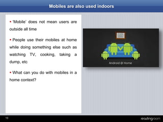 13
Mobiles are also used indoors
 ‘Mobile’ does not mean users are
outside all time
 People use their mobiles at home
while doing something else such as
watching TV, cooking, taking a
dump, etc
 What can you do with mobiles in a
home context?
 