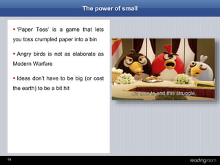 14
The power of small
 ‘Paper Toss’ is a game that lets
you toss crumpled paper into a bin
 Angry birds is not as elaborate as
Modern Warfare
 Ideas don’t have to be big (or cost
the earth) to be a bit hit
 