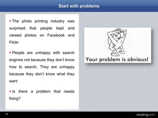 15
Start with problems
 The photo printing industry was
surprised that people kept and
viewed photos on Facebook and
Flickr
 People are unhappy with search
engines not because they don’t know
how to search. They are unhappy
because they don’t know what they
want
 Is there a problem that needs
fixing?
 