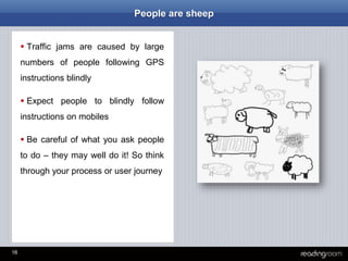 16
People are sheep
 Traffic jams are caused by large
numbers of people following GPS
instructions blindly
 Expect people to blindly follow
instructions on mobiles
 Be careful of what you ask people
to do – they may well do it! So think
through your process or user journey
 