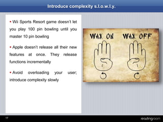 17
Introduce complexity s.l.o.w.l.y.
 Wii Sports Resort game doesn’t let
you play 100 pin bowling until you
master 10 pin bowling
 Apple doesn’t release all their new
features at once. They release
functions incrementally
 Avoid overloading your user;
introduce complexity slowly
 