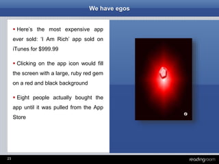 23
We have egos
 Here’s the most expensive app
ever sold: ‘I Am Rich’ app sold on
iTunes for $999.99
 Clicking on the app icon would fill
the screen with a large, ruby red gem
on a red and black background
 Eight people actually bought the
app until it was pulled from the App
Store
 