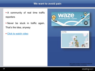 26
We want to avoid pain
 A community of real time traffic
reporters
 Never be stuck in traffic again.
That’s the idea, anyway
 Click to watch video
http://www.youtube.com/watch?v=8qQux6-
Cqig&feature=player_embedded
 