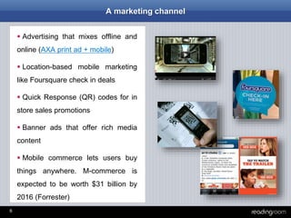 6
A marketing channel
 Advertising that mixes offline and
online (AXA print ad + mobile)
 Location-based mobile marketing
like Foursquare check in deals
 Quick Response (QR) codes for in
store sales promotions
 Banner ads that offer rich media
content
 Mobile commerce lets users buy
things anywhere. M-commerce is
expected to be worth $31 billion by
2016 (Forrester)
 