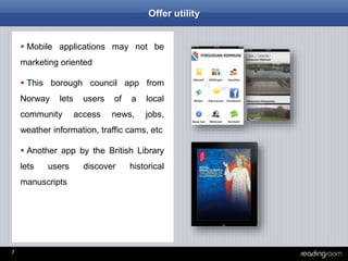 7
Offer utility
 Mobile applications may not be
marketing oriented
 This borough council app from
Norway lets users of a local
community access news, jobs,
weather information, traffic cams, etc
 Another app by the British Library
lets users discover historical
manuscripts
 