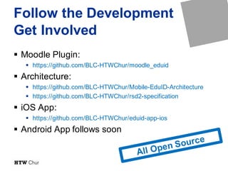Follow the Development
Get Involved
§ Moodle Plugin:
§ https://github.com/BLC-HTWChur/moodle_eduid
§ Architecture:
§ https://github.com/BLC-HTWChur/Mobile-EduID-Architecture
§ https://github.com/BLC-HTWChur/rsd2-specification
§ iOS App:
§ https://github.com/BLC-HTWChur/eduid-app-ios
§ Android App follows soon
 