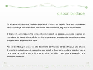 Os adolescentes raramente desligam o telemóvel, põem-no em silêncio. Estar sempre disponível denota confiança, fundamental nos verdadeiros relacionamentos, segundo os adolescentes.  O telemóvel é um mediador/elo entre a identidade social e a pessoal. Ausências ou zonas em que não se faz uso do telemóvel são um luxo a que apenas se podem dar os muito seguros da sua posição na respectiva rede social.  Não ter telemóvel, por opção, por falta de dinheiro, por roubo ou por se estragar, é uma ameaça à importante actualização da respectiva rede social e, logo, para a própria posição, para a capacidade de participar em actividades sociais e, em último caso, para a percepção de si mesmo ou identidade. Availability - Availability -   Availability -   Availability -   Availability -   Availability -   Availability -   Availability -   Availability -   Availability -   Availability -   Availability -   Availability -   Availability -   Availability -   Availabi disponibilidade 