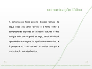 A comunicação fática assume diversas formas, do toque único aos vários toques, e a forma como é compreendida depende de aspectos culturais e dos códigos com que o grupo se rege, sendo essencial aprendê-los e às regras de significado não escritas, à linguagem e ao comportamento normativo, para que a comunicação seja significativa.   Phatic Communication - Phatic Communication - Phatic Communication - Phatic Communication - Phatic Communication - Phatic Communication - Phatic Communication - Phatic Communication -  comunicação fática 