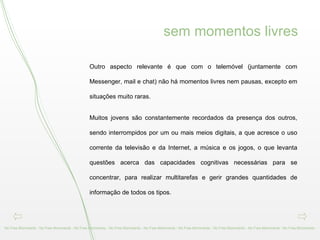 Outro aspecto relevante é que com o telemóvel (juntamente com Messenger, mail e chat) não há momentos livres nem pausas, excepto em situações muito raras.  Muitos jovens são constantemente recordados da presença dos outros, sendo interrompidos por um ou mais meios digitais, a que acresce o uso corrente da televisão e da Internet, a música e os jogos, o que levanta questões acerca das capacidades cognitivas necessárias para se concentrar, para realizar multitarefas e gerir grandes quantidades de informação de todos os tipos.  No Free Momments - No Free Momments - No Free Momments - No Free Momments - No Free Momments - No Free Momments - No Free Momments - No Free Momments - No Free Momments -  sem momentos livres 