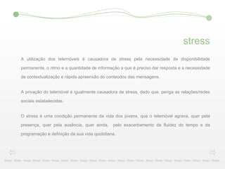 stress A utilização dos telemóveis é causadora de stress pela necessidade de disponibilidade permanente, o ritmo e a quantidade de informação a que é preciso dar resposta e a necessidade de contextualização e rápida apreensão do conteúdos das mensagens. A privação do telemóvel é igualmente causadora de stress, dado que, periga as relações/redes sociais estabelecidas. O stress é uma condição permanente da vida dos jovens, que o telemóvel agrava, quer pela presença, quer pela ausência, quer ainda,  pelo exacerbamento da fluidez do tempo e da programação e definição da sua vida quotidiana. Stress - Stress - Stress - Stress - Stress - Stress - Stress - Stress - Stress - Stress - Stress - Stress - Stress - Stress - Stress - Stress - Stress - Stress - Stress - Stress - Stress - Stress - Stress -  