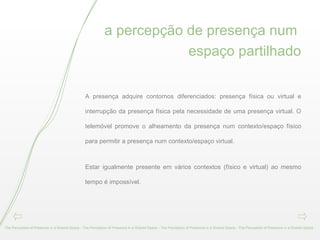 a percepção de presença num  espaço partilhado A presença adquire contornos diferenciados: presença física ou virtual e interrupção da presença física pela necessidade de uma presença virtual. O telemóvel promove o alheamento da presença num contexto/espaço físico para permitir a presença num contexto/espaço virtual. Estar igualmente presente em vários contextos (físico e virtual) ao mesmo tempo é impossível.  The Perception of Presence in a Shared Space - The Perception of Presence in a Shared Space - The Perception of Presence in a Shared Space - The Perception of Presence in a Shared Space -  