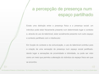 a percepção de presença num  espaço partilhado Existe uma distinção entre a presença física e a presença social: um indivíduo pode estar fisicamente presente num determinado lugar e contexto e, através do uso do telemóvel, estar socialmente presente num outro espaço e contexto partilhado com o interlocutor.  Em função do contexto e da comunicação, o uso do telemóvel contribui para a criação de uma sensação de presença num espaço social partilhado, dando lugar a sensações de proximidade e intimidade, ou pode ser visto como um meio que permite a alienação do individuo do espaço físico em que se encontra . The Perception of Presence in a Shared Space - The Perception of Presence in a Shared Space - The Perception of Presence in a Shared Space - The Perception of Presence in a Shared Space -  