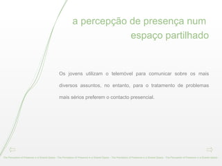 a percepção de presença num  espaço partilhado Os jovens utilizam o telemóvel para comunicar sobre os mais diversos assuntos, no entanto, para o tratamento de problemas mais sérios preferem o contacto presencial. The Perception of Presence in a Shared Space - The Perception of Presence in a Shared Space - The Perception of Presence in a Shared Space - The Perception of Presence in a Shared Space -  