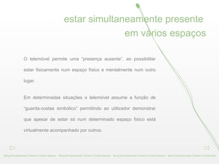 estar simultaneamente presente  em vários espaços Being Simultaneously Present in Sveral Spaces -  Being Simultaneously Present in Sveral Spaces -  Being Simultaneously Present in Sveral Spaces -  Being Simultaneously Present in Sveral Spa O telemóvel permite uma “presença ausente”, ao possibilitar estar fisicamente num espaço físico e mentalmente num outro lugar.  Em determinadas situações o telemóvel assume a função de “guarda-costas simbólico” permitindo ao utilizador demonstrar que apesar de estar só num determinado espaço físico está virtualmente acompanhado por outros. 