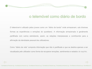 o telemóvel como diário de bordo The Mobile as Personal Log - The Mobile as Personal Log - The Mobile as Personal Log - The Mobile as Personal Log - The Mobile as Personal Log - The Mobile as Personal Log - The Mobile as P O telemóvel é utilizado pelos jovens como um “diário de bordo” onde armazenam, sob diversas formas as experiências e emoções do quotidiano. A informação armazenada é geralmente partilhada com outros estreitando, assim, as relações interpessoais e contribuindo para a afirmação da identidade pessoal dos utilizadores.  Como “diário de vida” comporta informação que não é partilhada e que se destina apenas a ser visualizada pelo utilizador como forma de recuperar emoções, sentimentos e estado s de espírito. 