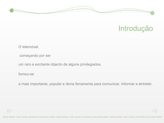 Introdução O telemóvel, começando por ser  um raro e excitante objecto de alguns privilegiados, t ornou-se a mais importante, popular e óbvia ferramenta para  c omunicar,  i nformar e  e ntreter. Mobile Identity: Youth, Identity, and Mobile Comunication Media - Mobile Identity: Youth, Identity, and Mobile Comunication Media - Mobile Identity: Youth, Identity, and Mobile Comunication Media 