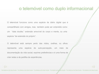 o telemóvel como duplo informacional The Mobile as the Data Double - The Mobile as the Data Double - The Mobile as the Data Double - The Mobile as the Data Double - The Mobile as the Data Double - The Mobile as the Data Double  O telemóvel funciona como uma espécie de diário digital que é compartilhado com amigos, mas  também pode ser entendido como  um  “data double,” extensão amovível do corpo e mente, ou uma  espécie “de extensão do próprio”. O telemóvel está sempre perto das mãos, orelhas, ou olhos: representa uma espécie de auto-percepção, um meio de documentação da vida social, exprime preferências e é uma forma de criar redes e de partilha de experiências.  