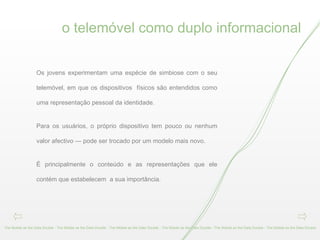 o telemóvel como duplo informacional The Mobile as the Data Double - The Mobile as the Data Double - The Mobile as the Data Double - The Mobile as the Data Double - The Mobile as the Data Double - The Mobile as the Data Double  Os jovens experimentam uma espécie de simbiose com o seu telemóvel, em que os dispositivos  físicos são entendidos como uma representação pessoal da identidade.  Para os usuários, o próprio dispositivo tem pouco ou nenhum valor afectivo — pode ser trocado por um modelo mais novo.  É principalmente o conteúdo e as representações que ele contém que estabelecem  a sua importância. 