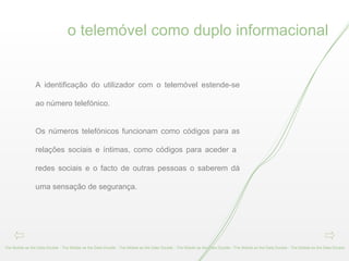 o telemóvel como duplo informacional The Mobile as the Data Double - The Mobile as the Data Double - The Mobile as the Data Double - The Mobile as the Data Double - The Mobile as the Data Double - The Mobile as the Data Double  A identificação do utilizador com o telemóvel estende-se ao número telefónico.  Os números telefónicos funcionam como códigos para as relações sociais e íntimas, como códigos para aceder a  redes sociais e o facto de outras pessoas o saberem dá uma sensação de segurança. 