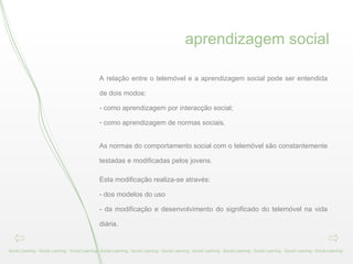 aprendizagem social Social Learning - Social Learning - Social Learning - Social Learning - Social Learning - Social Learning - Social Learning - Social Learning - Social Learning - Social Learning - Social Learning -  A relação entre o telemóvel e a aprendizagem social pode ser entendida de dois modos:  - como aprendizagem por interacção social;  como aprendizagem de normas sociais.  As normas do comportamento social com o telemóvel são constantemente testadas e modificadas pelos jovens. Esta modificação realiza-se através:  - dos modelos do uso  - da modificação e desenvolvimento do significado do telemóvel na vida diária.  