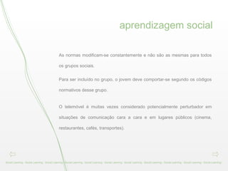 aprendizagem social Social Learning - Social Learning - Social Learning - Social Learning - Social Learning - Social Learning - Social Learning - Social Learning - Social Learning - Social Learning - Social Learning -  As normas modificam-se constantemente e não são as mesmas para todos os grupos sociais.  Para ser incluído no grupo, o jovem deve comportar-se segundo os códigos normativos desse grupo.     O telemóvel é muitas vezes considerado potencialmente perturbador em situações de comunicação cara a cara e em lugares públicos (cinema, restaurantes, cafés, transportes).  