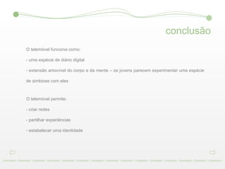 conclusão Conclusion - Conclusion - Conclusion - Conclusion - Conclusion - Conclusion - Conclusion - Conclusion - Conclusion - Conclusion - Conclusion - Conclusion - Conclusion - Conclusion - Conclusion -  O telemóvel funciona como:  - uma espécie de diário digital  extensão amovível do corpo e da mente – os jovens parecem experimentar uma espécie de simbiose com eles  O telemóvel permite:  - criar redes  - partilhar experiências  estabelecer uma identidade  