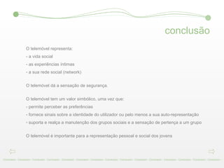 conclusão Conclusion - Conclusion - Conclusion - Conclusion - Conclusion - Conclusion - Conclusion - Conclusion - Conclusion - Conclusion - Conclusion - Conclusion - Conclusion - Conclusion - Conclusion -  O telemóvel representa: - a vida social  - as experiências íntimas  a sua rede social (network)  O telemóvel dá a sensação de segurança.  O telemóvel tem um valor simbólico, uma vez que:  - permite perceber as preferências  - fornece sinais sobre a identidade do utilizador ou pelo menos a sua auto-representação  suporta e realça a manutenção dos grupos sociais e a sensação de pertença a um grupo O telemóvel é importante para a representação pessoal e social dos jovens 