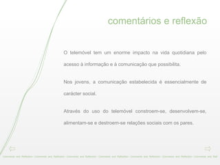 comentários e reflexão Comments  and  Reflection - Comments  and  Reflection - Comments  and  Reflection - Comments  and  Reflection - Comments  and  Reflection - Comments  and  Reflection - Comments  and  Refl O telemóvel tem um enorme impacto na vida quotidiana pelo acesso à informação e à comunicação que possibilita. Nos jovens, a comunicação estabelecida é essencialmente de carácter social.   Através do uso do telemóvel constroem-se, desenvolvem-se, alimentam-se e destroem-se relações sociais com os pares.   