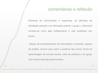 comentários e reflexão Comments  and  Reflection - Comments  and  Reflection - Comments  and  Reflection - Comments  and  Reflection - Comments  and  Reflection - Comments  and  Reflection - Comments  and  Refl Elemento de comunicação e segurança, de definição da identidade pessoal e de afirmação perante o grupo, o telemóvel constitui-se como algo indispensável à vida quotidiana dos jovens. Espaço de armazenamento de informações e emoções, espaço de partilha, recurso para suprir a ausência dos outros, forma de aprendizagem de normas sociais, meio de pertença a um grupo num mundo marcado pela incerteza. 