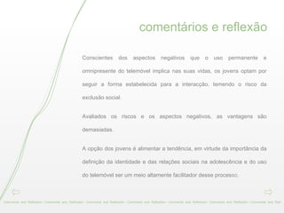 comentários e reflexão Comments  and  Reflection - Comments  and  Reflection - Comments  and  Reflection - Comments  and  Reflection - Comments  and  Reflection - Comments  and  Reflection - Comments  and  Refl Conscientes dos aspectos negativos que o uso permanente e omnipresente do telemóvel implica nas suas vidas, os jovens optam por seguir a forma estabelecida para a interacção, temendo o risco da exclusão social.  Avaliados os riscos e os aspectos negativos, as vantagens são demasiadas.  A opção dos jovens é alimentar a tendência, em virtude da importância da definição da identidade e das relações sociais na adolescência e do uso do telemóvel ser um meio altamente facilitador desse proces so. 