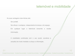telemóvel e mobilidade The Mobile Phone and Mobility -  The Mobile Phone and Mobility - The Mobile Phone and Mobility -  The Mobile Phone and Mobility -  The Mobile Phone and Mobility -  The Mobile Phone and As suas vantagens mais óbvias são: Ser portátil. Ser eficaz e vantajoso, independente do tempo e do espaço.  Em qualquer lugar o telemóvel transmite e recebe informação. A mobilidade combinada com o uso social, coordena e actualiza de modo imediato e ubíquo a informação. 