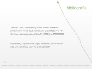 bibliografia Bibliography -  Bibliography -  Bibliography -  Bibliography -  Bibliography -  Bibliography -  Bibliography -  Bibliography -  Bibliography -  Bibliography -  Bibliography -  Bibliography -  Bibliography -  Gitte Stald (2008) Mobile Identity: Youth, Identity, and Mobile Communication Media .Youth, Identity, and Digital Media: 143–164. http://www.mitpressjournals.org/doi/pdf/10.1162/dmal.9780262524834.143     Marc Prensky, “Digital Natives, Digital Immigrants”,  On the Horizon  (NCB University Press, Vol. 9 No. 5, October 2001  