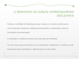 o telemóvel na cultura contemporânea dos jovens Facilita a mobilidade de identidade porque é ubíquo no contexto cultural jovem, como meio para constantes updatings (actualizações), coordenação, acesso à informação e documentação. É necessário no reflexivo processo da construção da identidade. Os mais novos apenas discutem a sua importância e significado no contexto social, assumindo maior importância e valências para os mais velhos. The Mobile Phone in Contemporary Youth Culture - The Mobile Phone in Contemporary Youth Culture - The Mobile Phone in Contemporary Youth Culture - The Mobile Phone in Contemporary 