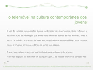 o telemóvel na cultura contemporânea dos jovens O uso de variadas comunicações digitais combinadas com informações média, reflectem o estado do fluxo da informação que existe entre diferentes esferas da vida moderna, entre o tempo de trabalho e o tempo de lazer, entre o privado e o espaço público, entre campos físicos e virtuais e a interdependência do tempo e do espaço. É uma mais-valia do grupo e da sua identidade para as trocas entre amigos. “ Seremos capazes de trabalhar em qualquer lugar,.., os nossos telemóveis conectar-nos-ão” The Mobile Phone in Contemporary Youth Culture - The Mobile Phone in Contemporary Youth Culture - The Mobile Phone in Contemporary Youth Culture - The Mobile Phone in Contemporary 