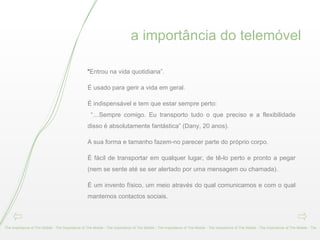 a importância do telemóvel The Importance of The Mobile - The Importance of The Mobile - The Importance of The Mobile - The Importance of The Mobile - The Importance of The Mobile - The Importance of The Mobile - The “ Entrou na vida quotidiana”. É usado para gerir a vida em geral. É indispensável e tem que estar sempre perto: “… Sempre comigo. Eu transporto tudo o que preciso e a flexibilidade disso é absolutamente fantástica” (Dany, 20 anos). A sua forma e tamanho fazem-no parecer parte do próprio corpo. É fácil de transportar em qualquer lugar, de tê-lo perto e pronto a pegar (nem se sente até se ser alertado por uma mensagem ou chamada). É um invento físico, um meio através do qual comunicamos e com o qual mantemos contactos sociais. 