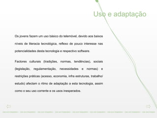 Os jovens fazem um uso básico do telemóvel, devido aos baixos níveis de literacia tecnológica, reflexo de pouco interesse nas potencialidades desta tecnologia e respectivo software.  Factores culturais (tradições, normas, tendências), sociais (legislação, regulamentação, necessidades e normas) e restrições práticas (acesso, economia, infra estruturas, trabalho/estudo) afectam o ritmo de adaptação a esta tecnologia, assim como o seu uso corrente e os usos inesperados.  Use and Adaptation -  Use and Adaptation -  Use and Adaptation -  Use and Adaptation -  Use and Adaptation -  Use and Adaptation -  Use and Adaptation -  Use and Adaptation -  Use and Adapta Uso e adaptação 