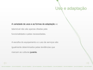 A variedade de usos e as formas de adaptação  ao telemóvel não são apenas ditadas pela funcionalidade e pelas necessidades.  A escolha do equipamento e o uso de serviços são igualmente determinados pelas tendências que marcam as culturas  juvenis. Use and Adaptation -  Use and Adaptation -  Use and Adaptation -  Use and Adaptation -  Use and Adaptation -  Use and Adaptation -  Use and Adaptation -  Use and Adaptation -  Use and Adapta Uso e adaptação 