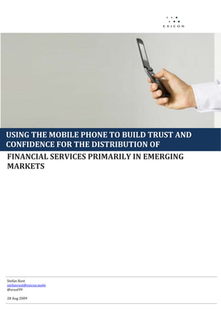 Fall
                                              08
                                          




USING THE MOBILE PHONE TO BUILD TRUST AND 
       
CONFIDENCE FOR THE DISTRIBUTION OF  
FINANCIAL SERVICES PRIMARILY IN EMERGING 
MARKETS 
 

 

 

 

 

 

 

 
 
 
 
 
 
 
 
 
Stefan Rust 
stefanrust@exicon.mobi  
@srust99 
 
28 Aug 2009  
 