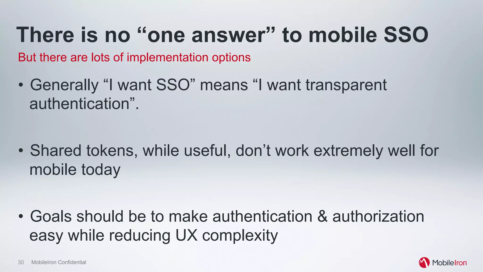 30 MobileIron Confidential
There is no “one answer” to mobile SSO
•  Generally “I want SSO” means “I want transparent
authentication”.
•  Shared tokens, while useful, don’t work extremely well for
mobile today
•  Goals should be to make authentication & authorization
easy while reducing UX complexity
But there are lots of implementation options
 