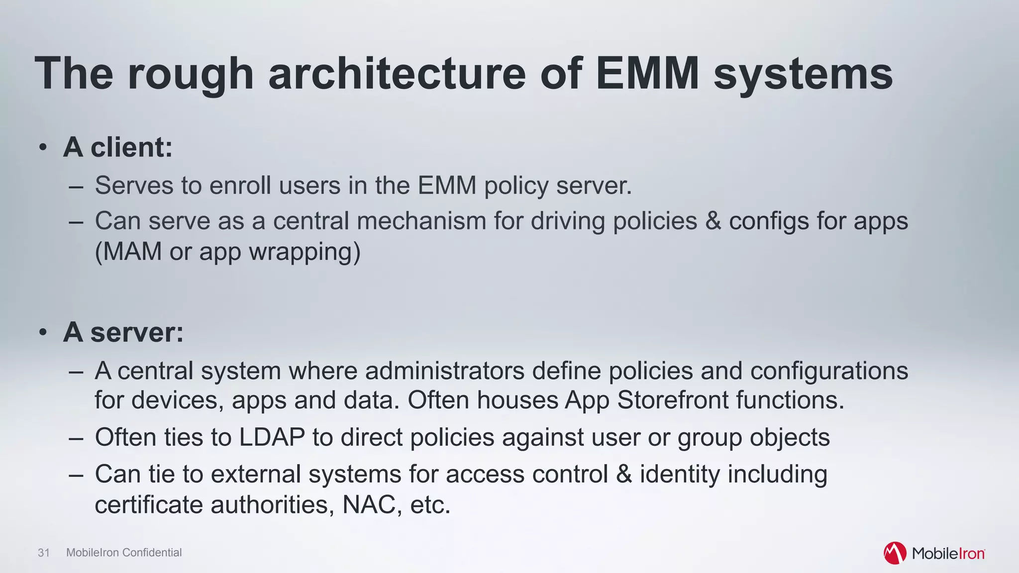 31 MobileIron Confidential
The rough architecture of EMM systems
•  A client:
–  Serves to enroll users in the EMM policy server.
–  Can serve as a central mechanism for driving policies & configs for apps
(MAM or app wrapping)
•  A server:
–  A central system where administrators define policies and configurations
for devices, apps and data. Often houses App Storefront functions.
–  Often ties to LDAP to direct policies against user or group objects
–  Can tie to external systems for access control & identity including
certificate authorities, NAC, etc.
 
