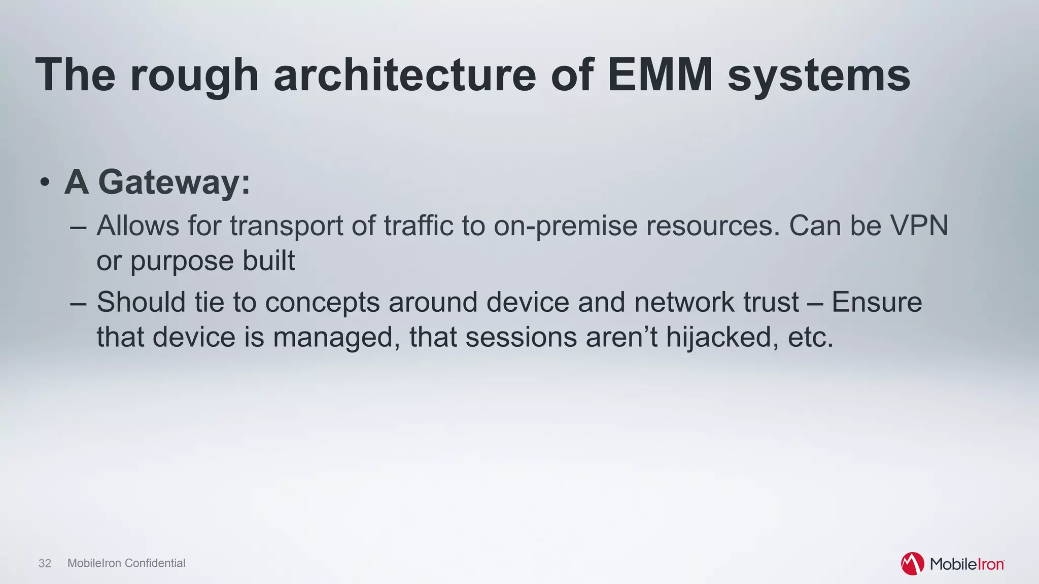 32 MobileIron Confidential
The rough architecture of EMM systems
•  A Gateway:
–  Allows for transport of traffic to on-premise resources. Can be VPN
or purpose built
–  Should tie to concepts around device and network trust – Ensure
that device is managed, that sessions aren’t hijacked, etc.
 