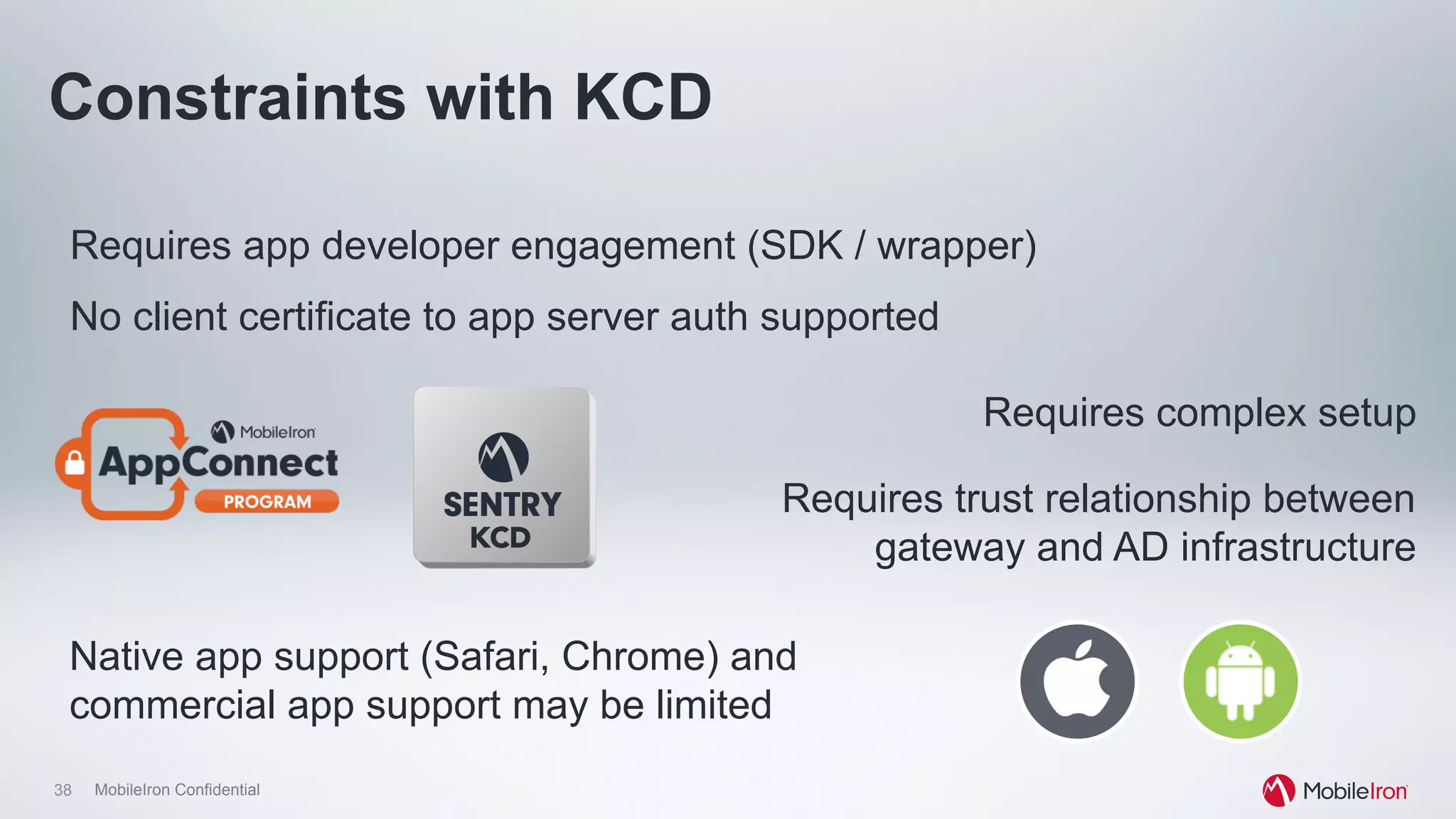 38 MobileIron Confidential
Requires app developer engagement (SDK / wrapper)
Requires trust relationship between
gateway and AD infrastructure
No client certificate to app server auth supported
Constraints with KCD
Requires complex setup
Native app support (Safari, Chrome) and
commercial app support may be limited
KCD
 