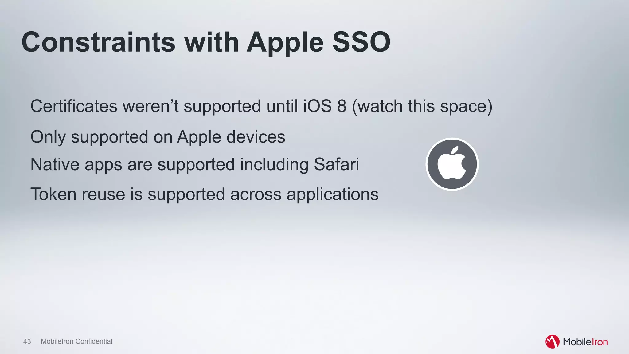 43 MobileIron Confidential
Certificates weren’t supported until iOS 8 (watch this space)
Only supported on Apple devices
Constraints with Apple SSO
Native apps are supported including Safari
Token reuse is supported across applications
 